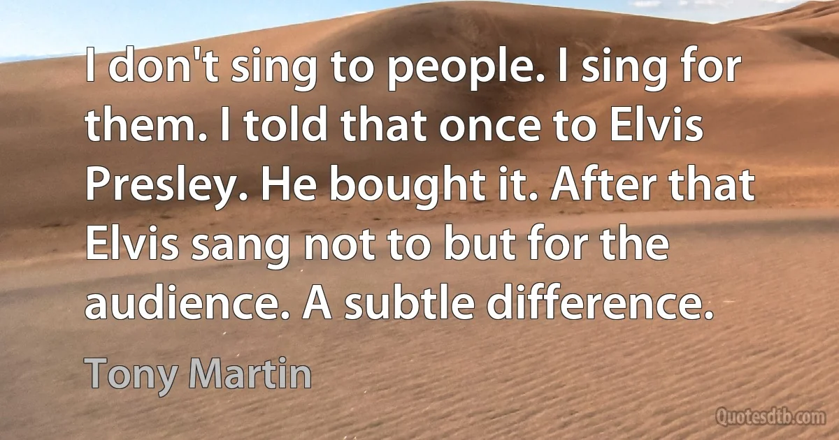 I don't sing to people. I sing for them. I told that once to Elvis Presley. He bought it. After that Elvis sang not to but for the audience. A subtle difference. (Tony Martin)