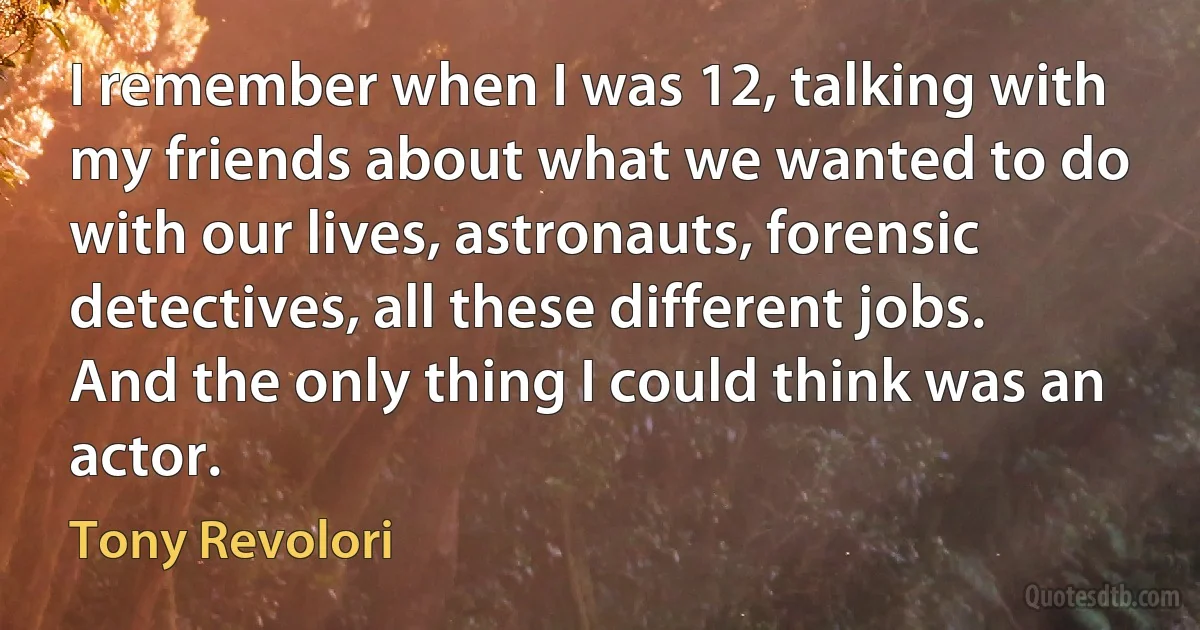 I remember when I was 12, talking with my friends about what we wanted to do with our lives, astronauts, forensic detectives, all these different jobs. And the only thing I could think was an actor. (Tony Revolori)