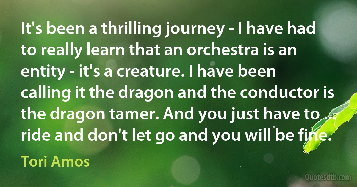 It's been a thrilling journey - I have had to really learn that an orchestra is an entity - it's a creature. I have been calling it the dragon and the conductor is the dragon tamer. And you just have to ... ride and don't let go and you will be fine. (Tori Amos)