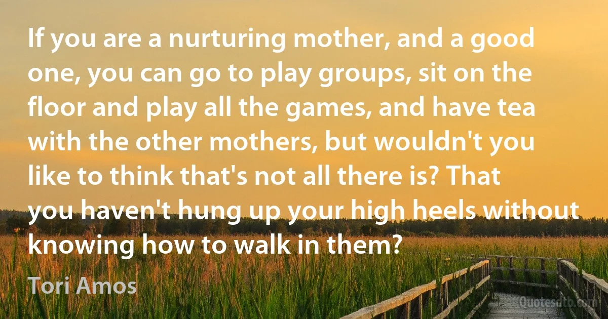 If you are a nurturing mother, and a good one, you can go to play groups, sit on the floor and play all the games, and have tea with the other mothers, but wouldn't you like to think that's not all there is? That you haven't hung up your high heels without knowing how to walk in them? (Tori Amos)