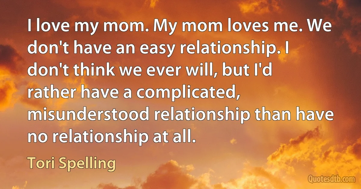 I love my mom. My mom loves me. We don't have an easy relationship. I don't think we ever will, but I'd rather have a complicated, misunderstood relationship than have no relationship at all. (Tori Spelling)