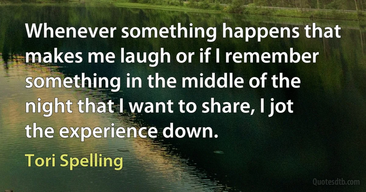 Whenever something happens that makes me laugh or if I remember something in the middle of the night that I want to share, I jot the experience down. (Tori Spelling)