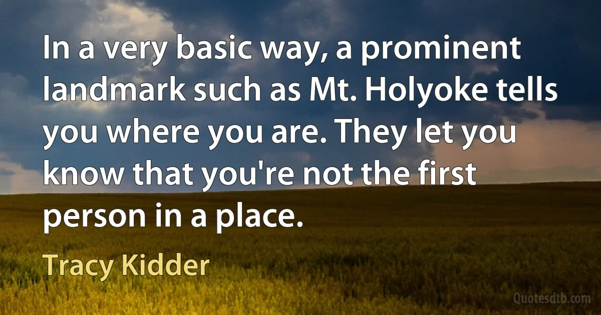 In a very basic way, a prominent landmark such as Mt. Holyoke tells you where you are. They let you know that you're not the first person in a place. (Tracy Kidder)