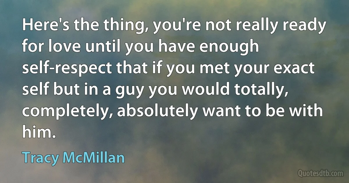 Here's the thing, you're not really ready for love until you have enough self-respect that if you met your exact self but in a guy you would totally, completely, absolutely want to be with him. (Tracy McMillan)