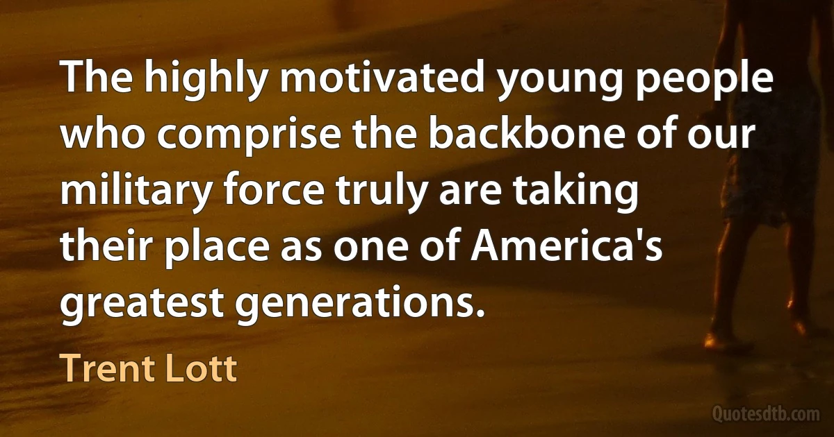 The highly motivated young people who comprise the backbone of our military force truly are taking their place as one of America's greatest generations. (Trent Lott)