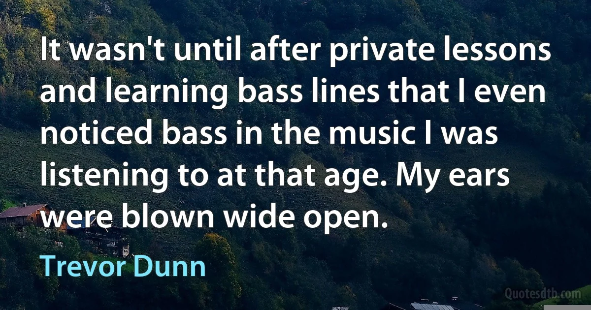 It wasn't until after private lessons and learning bass lines that I even noticed bass in the music I was listening to at that age. My ears were blown wide open. (Trevor Dunn)