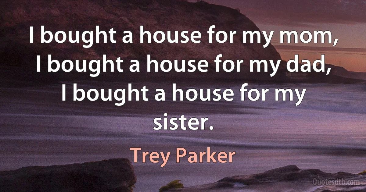 I bought a house for my mom, I bought a house for my dad, I bought a house for my sister. (Trey Parker)