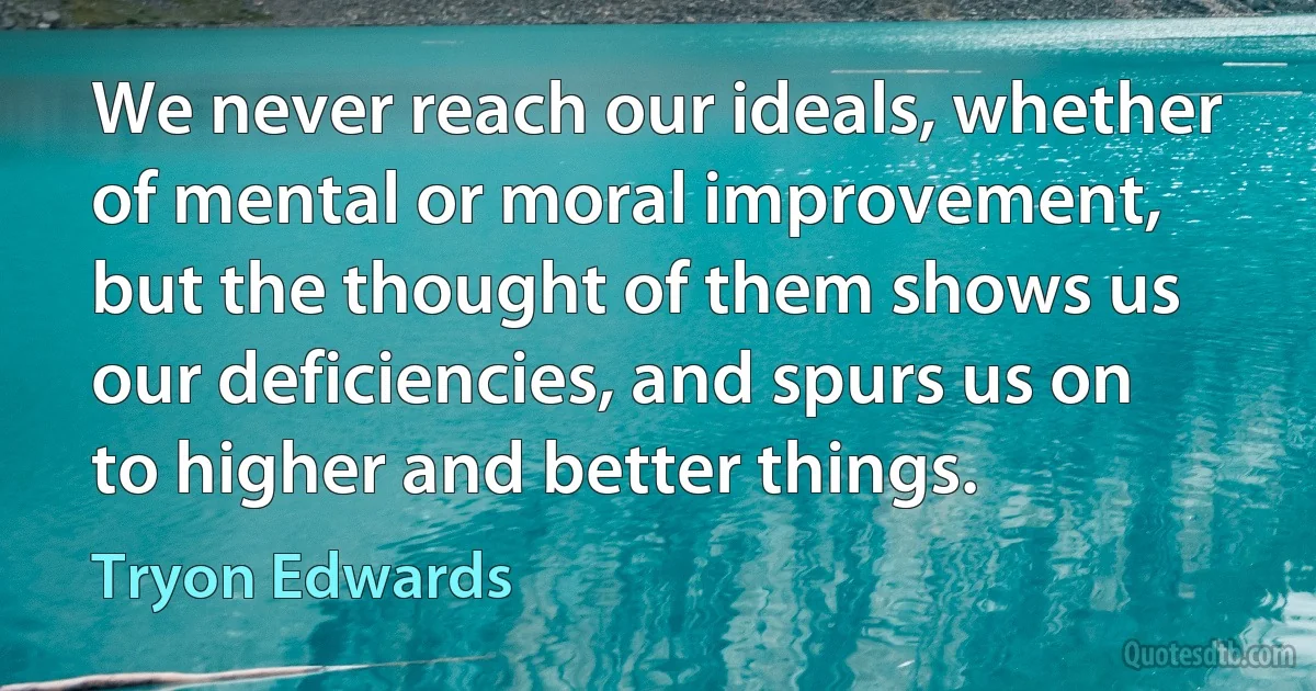 We never reach our ideals, whether of mental or moral improvement, but the thought of them shows us our deficiencies, and spurs us on to higher and better things. (Tryon Edwards)