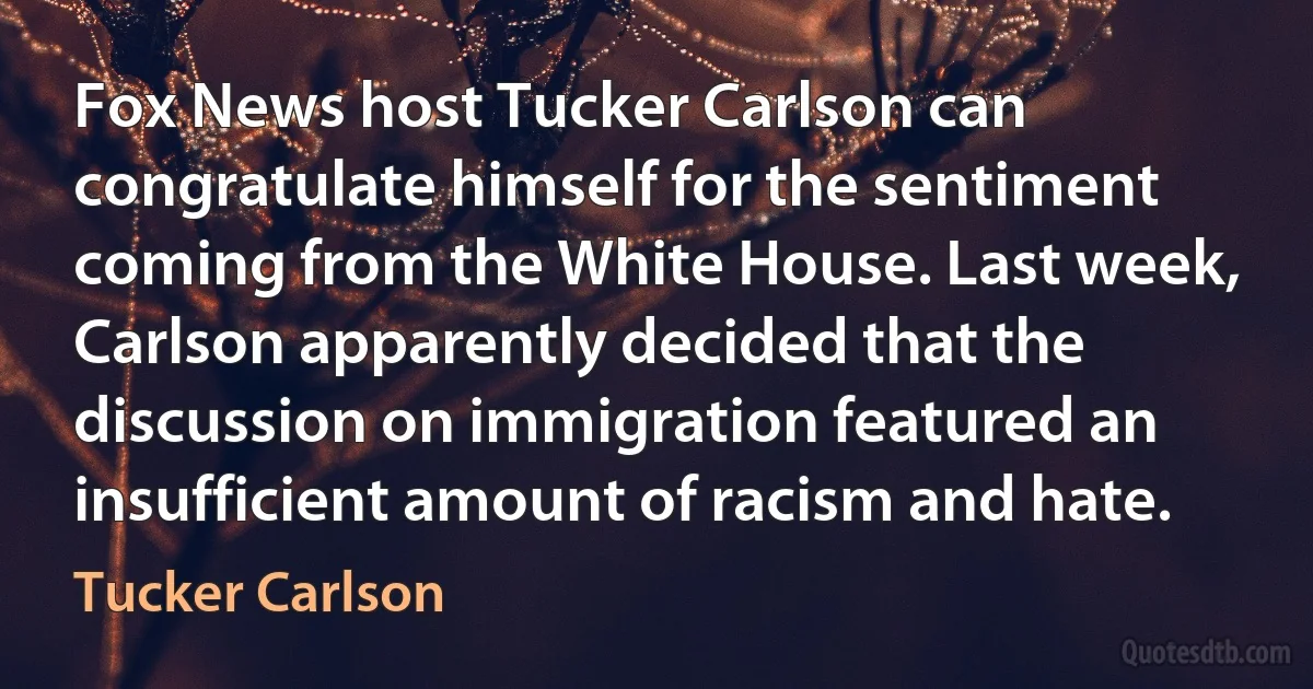 Fox News host Tucker Carlson can congratulate himself for the sentiment coming from the White House. Last week, Carlson apparently decided that the discussion on immigration featured an insufficient amount of racism and hate. (Tucker Carlson)