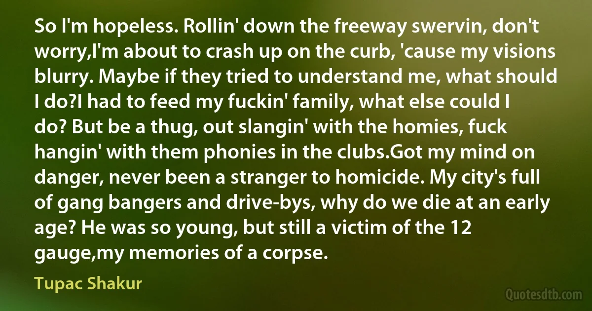 So I'm hopeless. Rollin' down the freeway swervin, don't worry,I'm about to crash up on the curb, 'cause my visions blurry. Maybe if they tried to understand me, what should I do?I had to feed my fuckin' family, what else could I do? But be a thug, out slangin' with the homies, fuck hangin' with them phonies in the clubs.Got my mind on danger, never been a stranger to homicide. My city's full of gang bangers and drive-bys, why do we die at an early age? He was so young, but still a victim of the 12 gauge,my memories of a corpse. (Tupac Shakur)