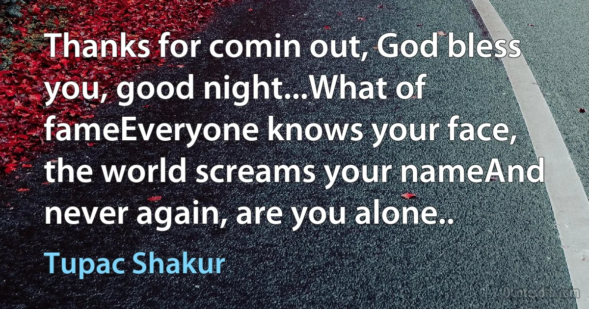 Thanks for comin out, God bless you, good night...What of fameEveryone knows your face, the world screams your nameAnd never again, are you alone.. (Tupac Shakur)