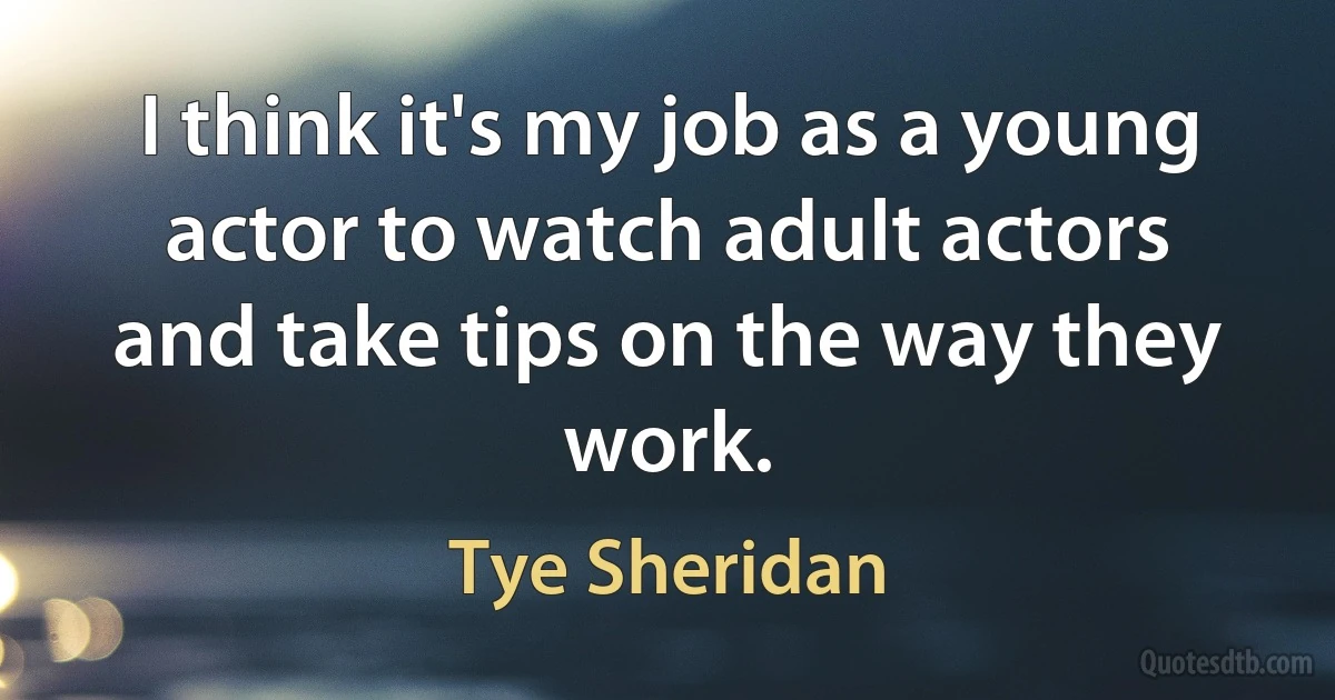 I think it's my job as a young actor to watch adult actors and take tips on the way they work. (Tye Sheridan)