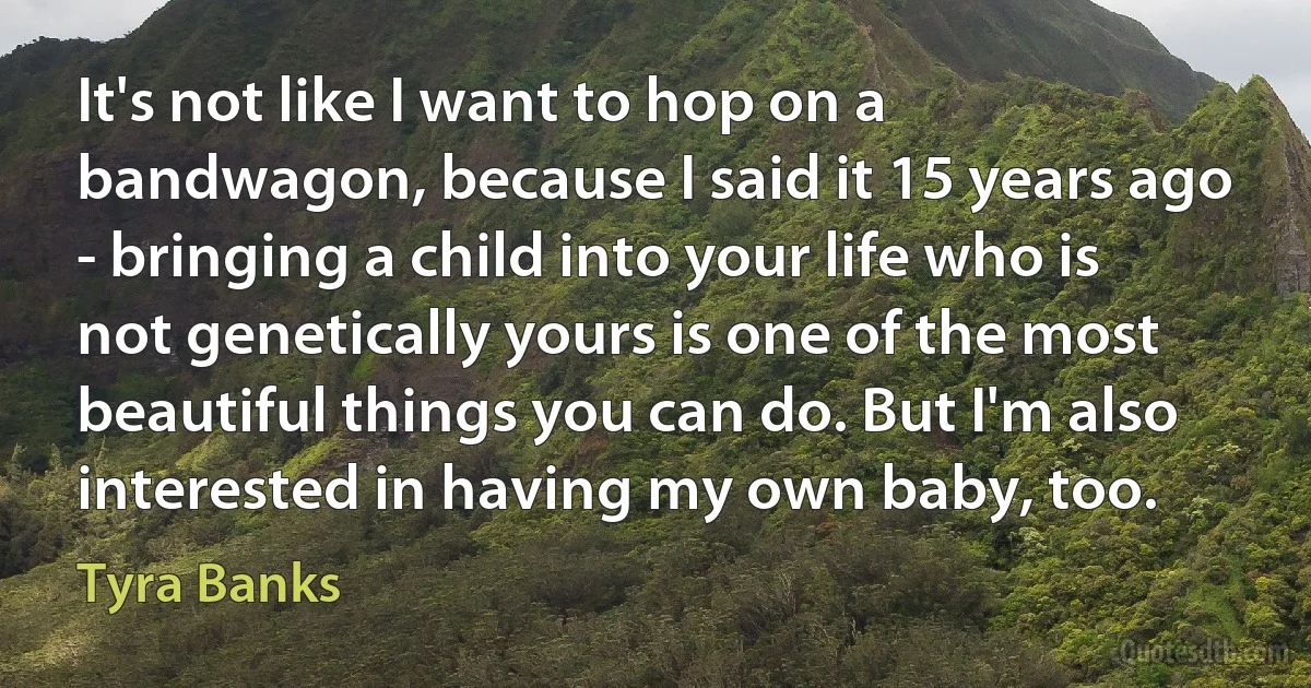 It's not like I want to hop on a bandwagon, because I said it 15 years ago - bringing a child into your life who is not genetically yours is one of the most beautiful things you can do. But I'm also interested in having my own baby, too. (Tyra Banks)