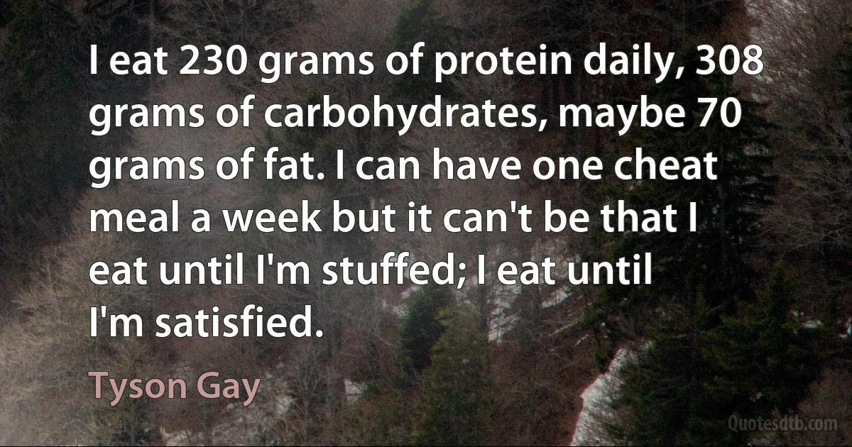 I eat 230 grams of protein daily, 308 grams of carbohydrates, maybe 70 grams of fat. I can have one cheat meal a week but it can't be that I eat until I'm stuffed; I eat until I'm satisfied. (Tyson Gay)