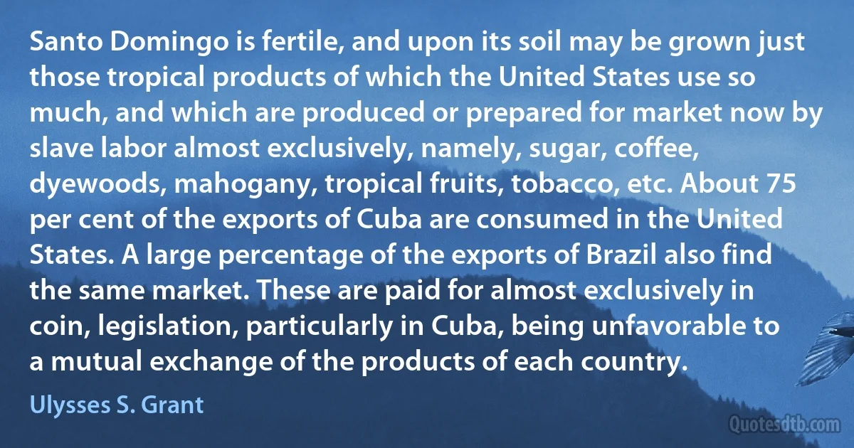 Santo Domingo is fertile, and upon its soil may be grown just those tropical products of which the United States use so much, and which are produced or prepared for market now by slave labor almost exclusively, namely, sugar, coffee, dyewoods, mahogany, tropical fruits, tobacco, etc. About 75 per cent of the exports of Cuba are consumed in the United States. A large percentage of the exports of Brazil also find the same market. These are paid for almost exclusively in coin, legislation, particularly in Cuba, being unfavorable to a mutual exchange of the products of each country. (Ulysses S. Grant)