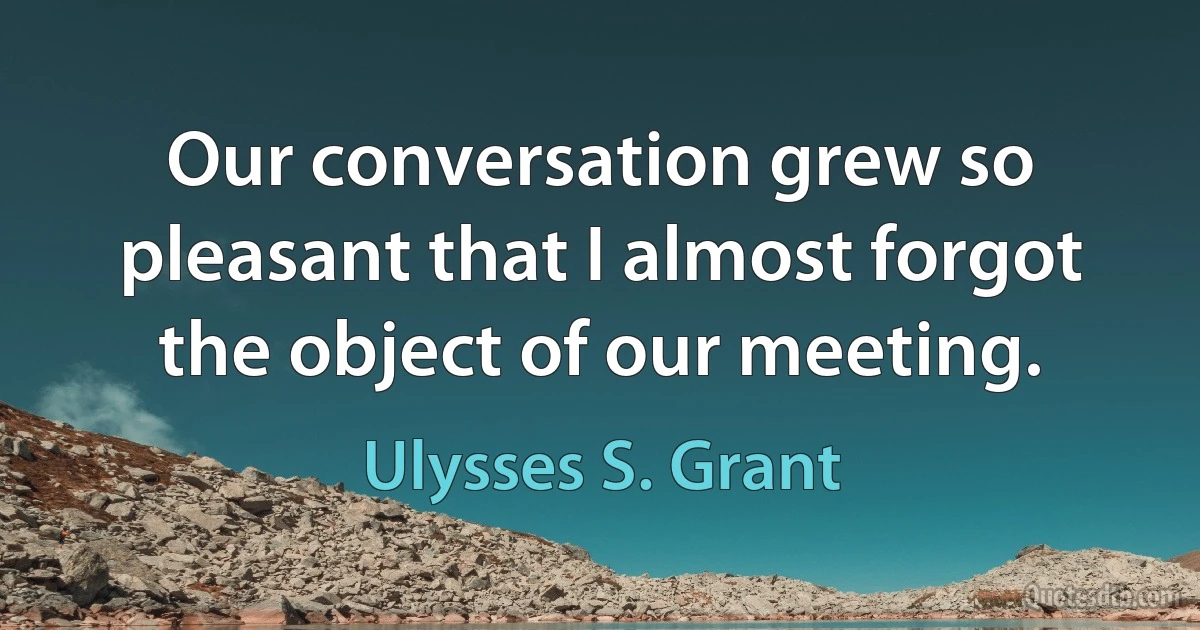 Our conversation grew so pleasant that I almost forgot the object of our meeting. (Ulysses S. Grant)