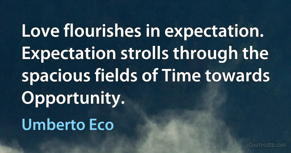 Love flourishes in expectation. Expectation strolls through the spacious fields of Time towards Opportunity. (Umberto Eco)