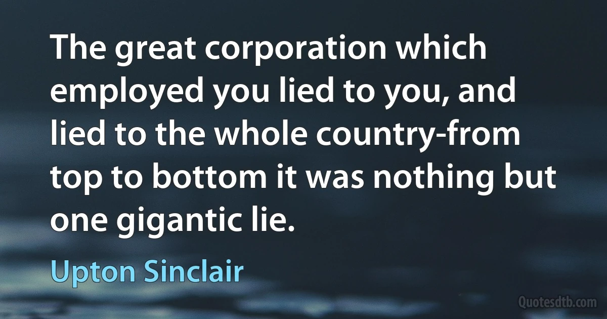 The great corporation which employed you lied to you, and lied to the whole country-from top to bottom it was nothing but one gigantic lie. (Upton Sinclair)