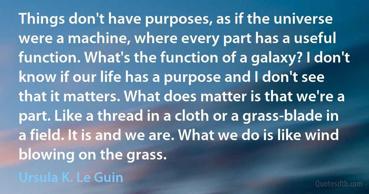 Things don't have purposes, as if the universe were a machine, where every part has a useful function. What's the function of a galaxy? I don't know if our life has a purpose and I don't see that it matters. What does matter is that we're a part. Like a thread in a cloth or a grass-blade in a field. It is and we are. What we do is like wind blowing on the grass. (Ursula K. Le Guin)