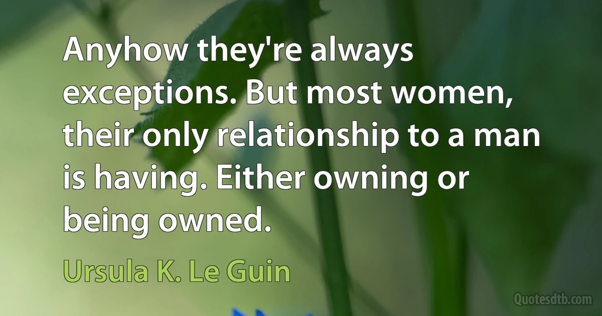 Anyhow they're always exceptions. But most women, their only relationship to a man is having. Either owning or being owned. (Ursula K. Le Guin)