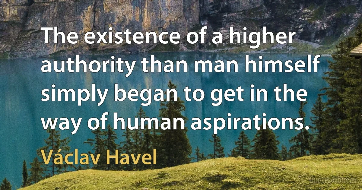 The existence of a higher authority than man himself simply began to get in the way of human aspirations. (Václav Havel)