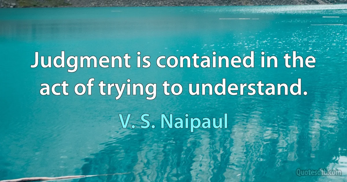 Judgment is contained in the act of trying to understand. (V. S. Naipaul)