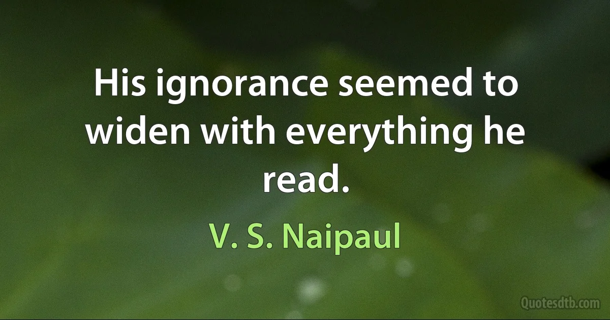 His ignorance seemed to widen with everything he read. (V. S. Naipaul)