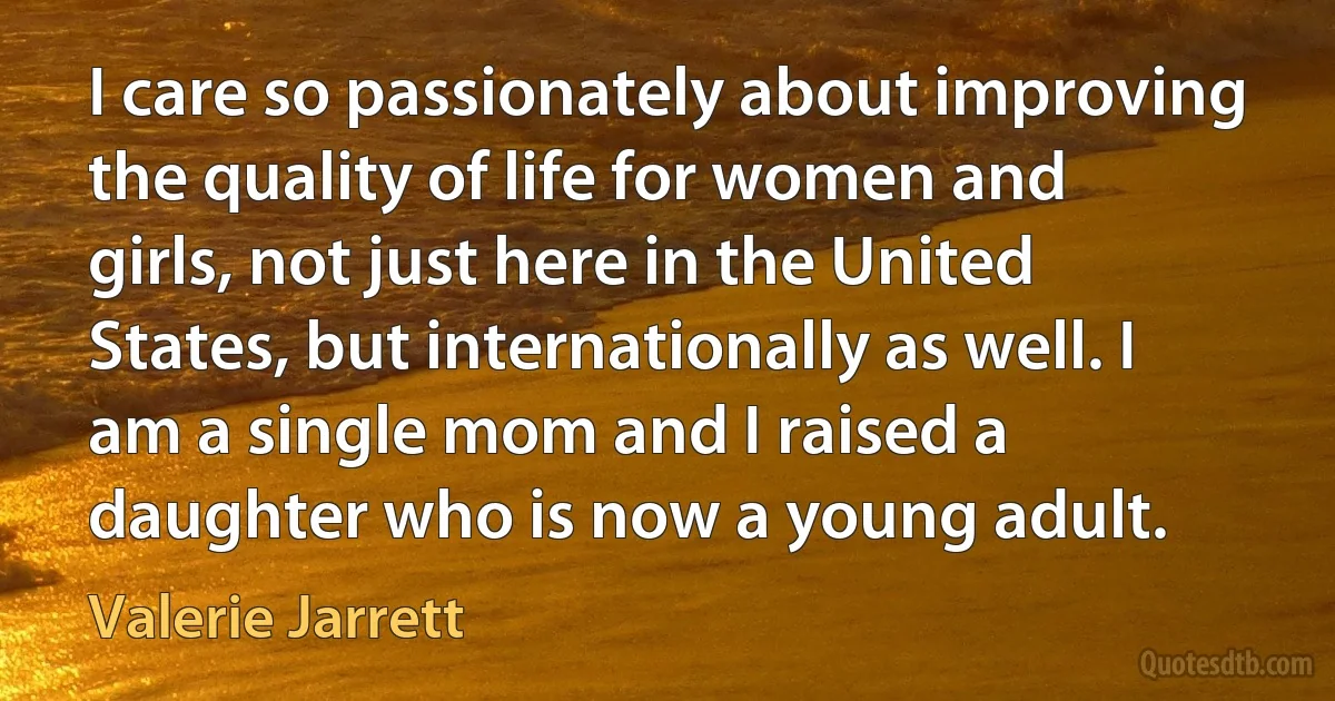 I care so passionately about improving the quality of life for women and girls, not just here in the United States, but internationally as well. I am a single mom and I raised a daughter who is now a young adult. (Valerie Jarrett)