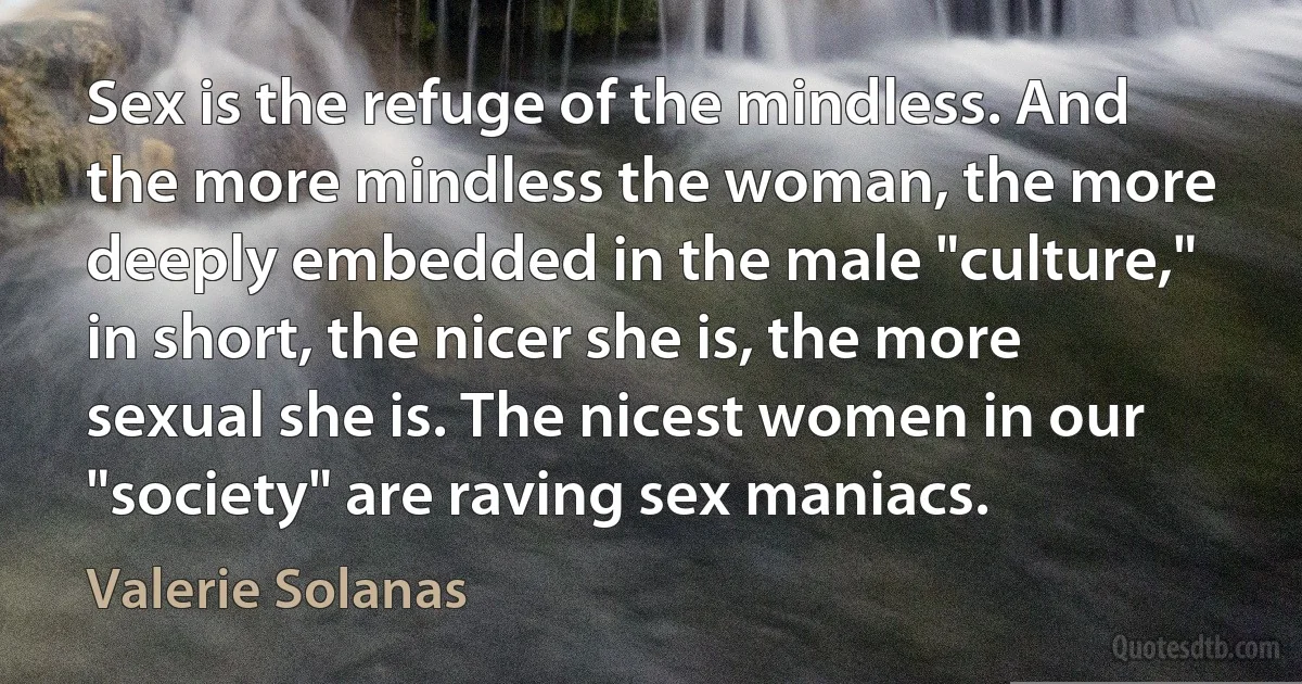 Sex is the refuge of the mindless. And the more mindless the woman, the more deeply embedded in the male "culture," in short, the nicer she is, the more sexual she is. The nicest women in our "society" are raving sex maniacs. (Valerie Solanas)