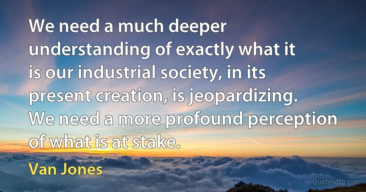 We need a much deeper understanding of exactly what it is our industrial society, in its present creation, is jeopardizing. We need a more profound perception of what is at stake. (Van Jones)