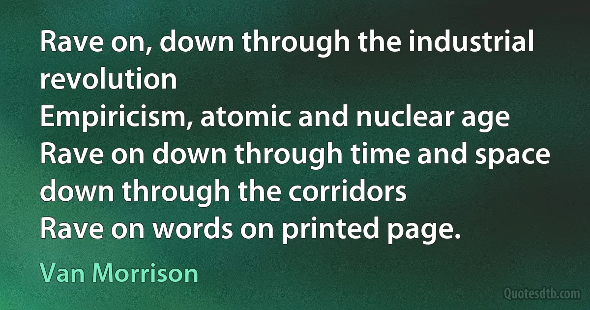 Rave on, down through the industrial revolution
Empiricism, atomic and nuclear age
Rave on down through time and space down through the corridors
Rave on words on printed page. (Van Morrison)