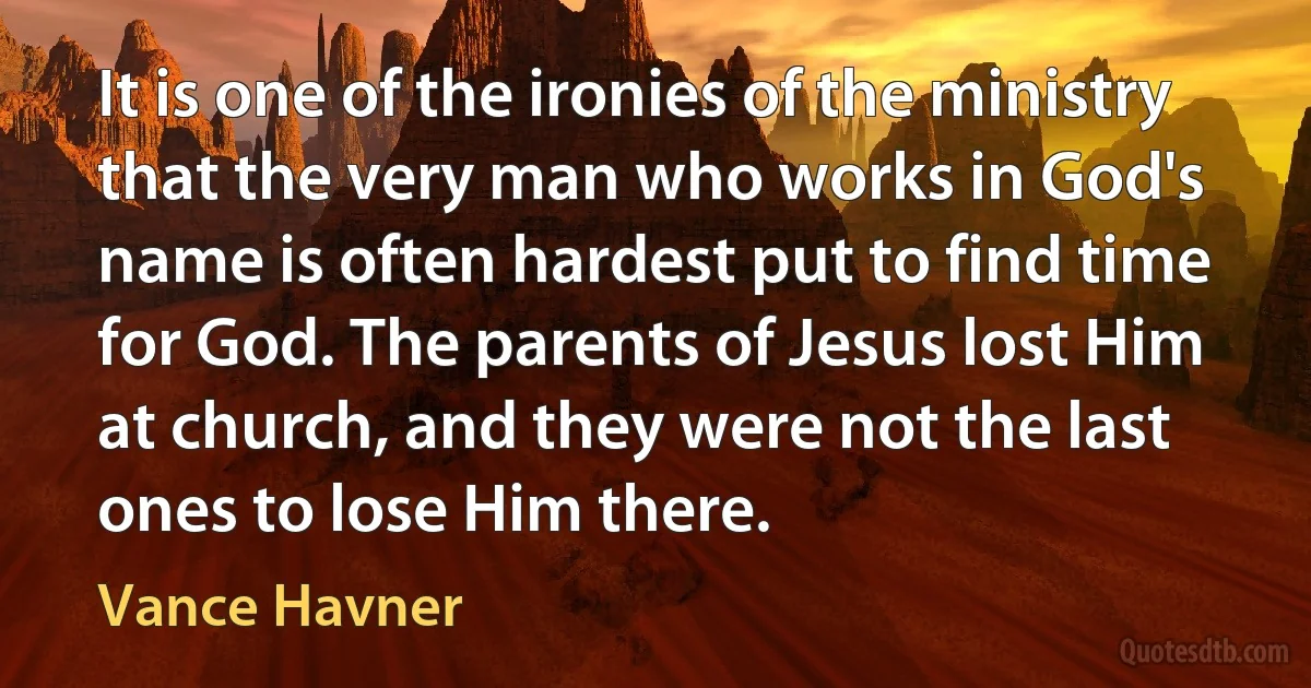 It is one of the ironies of the ministry that the very man who works in God's name is often hardest put to find time for God. The parents of Jesus lost Him at church, and they were not the last ones to lose Him there. (Vance Havner)