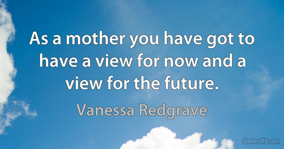 As a mother you have got to have a view for now and a view for the future. (Vanessa Redgrave)