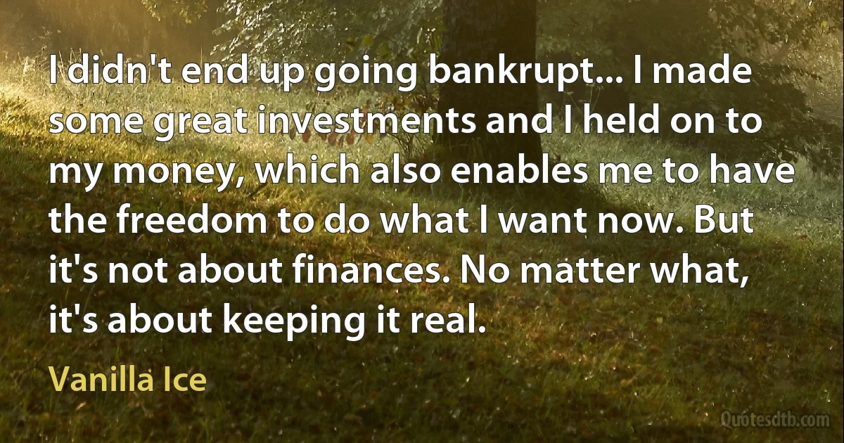 I didn't end up going bankrupt... I made some great investments and I held on to my money, which also enables me to have the freedom to do what I want now. But it's not about finances. No matter what, it's about keeping it real. (Vanilla Ice)