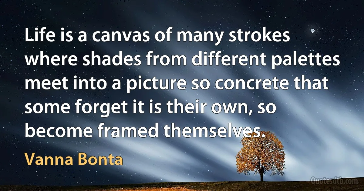 Life is a canvas of many strokes where shades from different palettes meet into a picture so concrete that some forget it is their own, so become framed themselves. (Vanna Bonta)