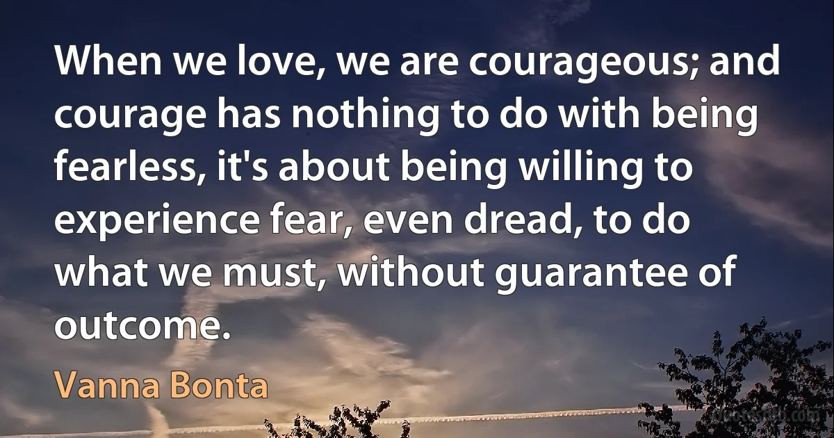 When we love, we are courageous; and courage has nothing to do with being fearless, it's about being willing to experience fear, even dread, to do what we must, without guarantee of outcome. (Vanna Bonta)