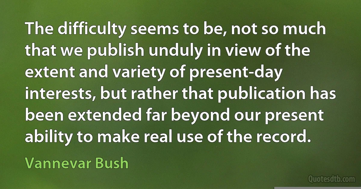 The difficulty seems to be, not so much that we publish unduly in view of the extent and variety of present-day interests, but rather that publication has been extended far beyond our present ability to make real use of the record. (Vannevar Bush)