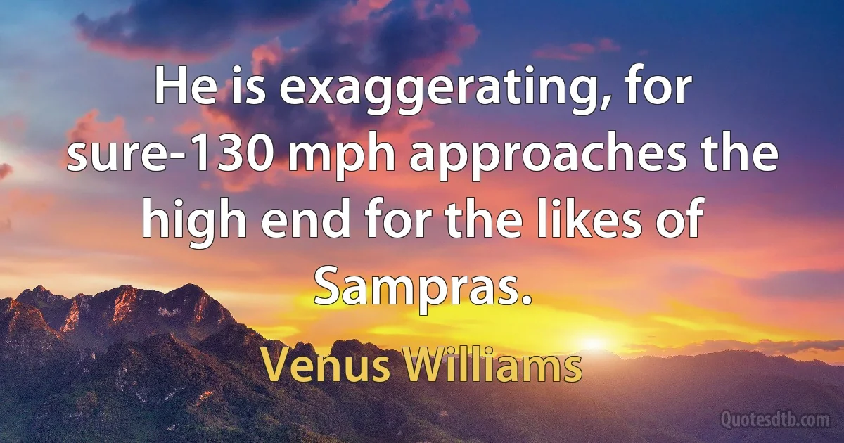 He is exaggerating, for sure-130 mph approaches the high end for the likes of Sampras. (Venus Williams)