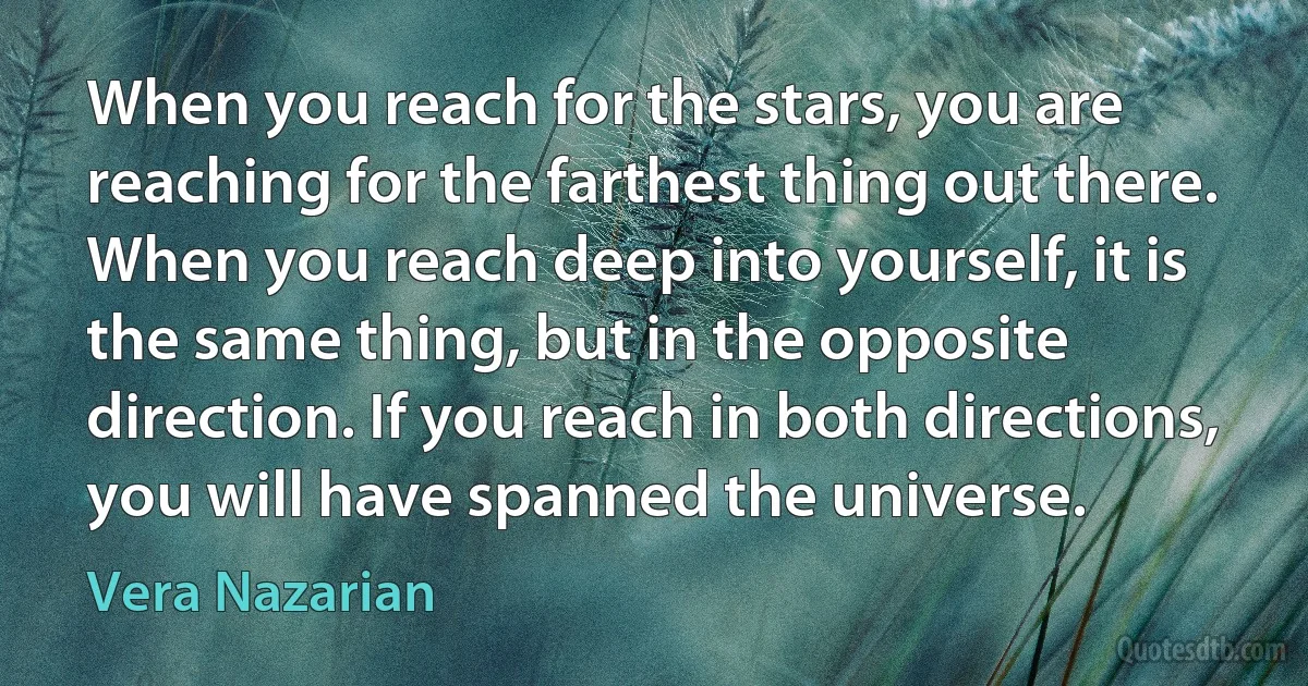 When you reach for the stars, you are reaching for the farthest thing out there. When you reach deep into yourself, it is the same thing, but in the opposite direction. If you reach in both directions, you will have spanned the universe. (Vera Nazarian)