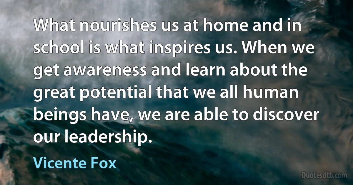 What nourishes us at home and in school is what inspires us. When we get awareness and learn about the great potential that we all human beings have, we are able to discover our leadership. (Vicente Fox)