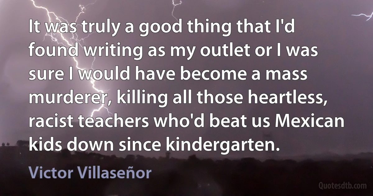 It was truly a good thing that I'd found writing as my outlet or I was sure I would have become a mass murderer, killing all those heartless, racist teachers who'd beat us Mexican kids down since kindergarten. (Victor Villaseñor)