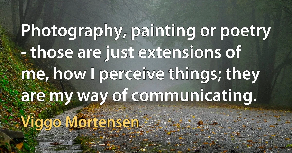 Photography, painting or poetry - those are just extensions of me, how I perceive things; they are my way of communicating. (Viggo Mortensen)