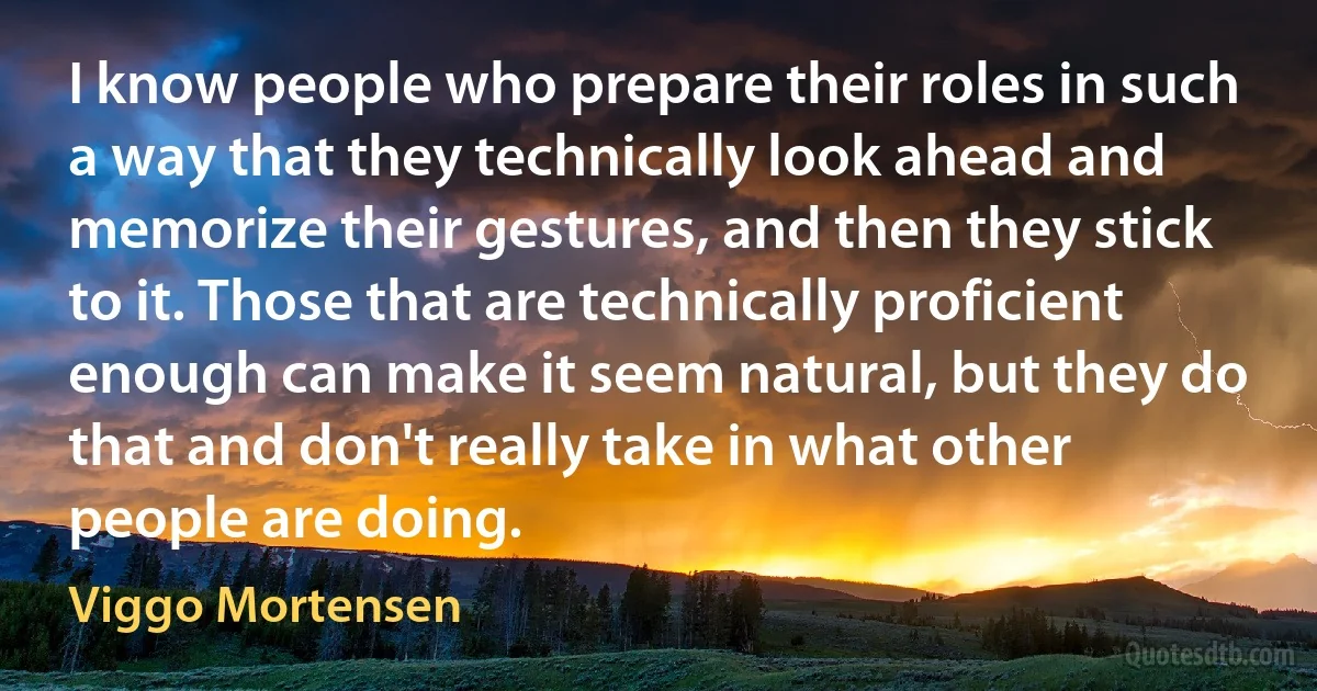 I know people who prepare their roles in such a way that they technically look ahead and memorize their gestures, and then they stick to it. Those that are technically proficient enough can make it seem natural, but they do that and don't really take in what other people are doing. (Viggo Mortensen)