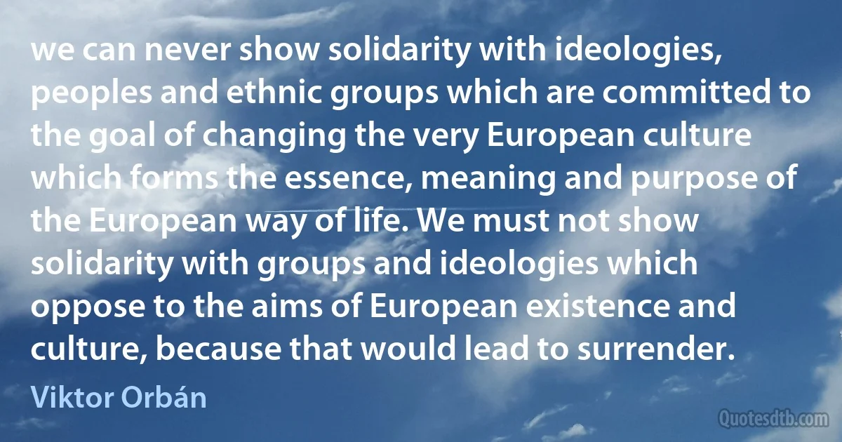 we can never show solidarity with ideologies, peoples and ethnic groups which are committed to the goal of changing the very European culture which forms the essence, meaning and purpose of the European way of life. We must not show solidarity with groups and ideologies which oppose to the aims of European existence and culture, because that would lead to surrender. (Viktor Orbán)