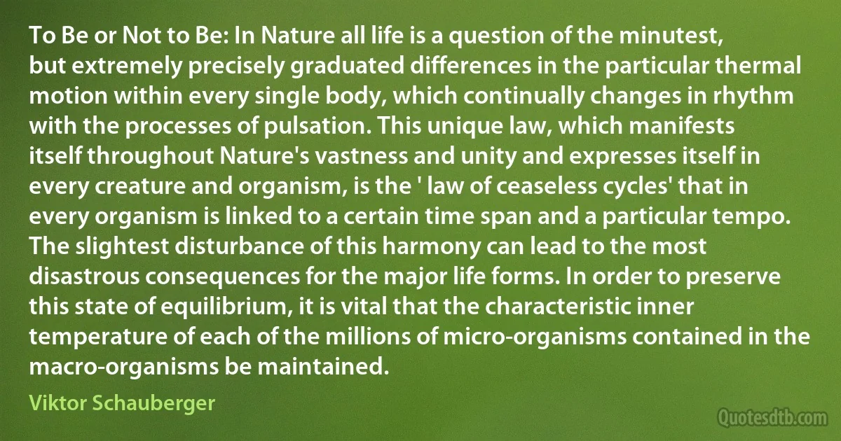 To Be or Not to Be: In Nature all life is a question of the minutest, but extremely precisely graduated differences in the particular thermal motion within every single body, which continually changes in rhythm with the processes of pulsation. This unique law, which manifests itself throughout Nature's vastness and unity and expresses itself in every creature and organism, is the ' law of ceaseless cycles' that in every organism is linked to a certain time span and a particular tempo. The slightest disturbance of this harmony can lead to the most disastrous consequences for the major life forms. In order to preserve this state of equilibrium, it is vital that the characteristic inner temperature of each of the millions of micro-organisms contained in the macro-organisms be maintained. (Viktor Schauberger)