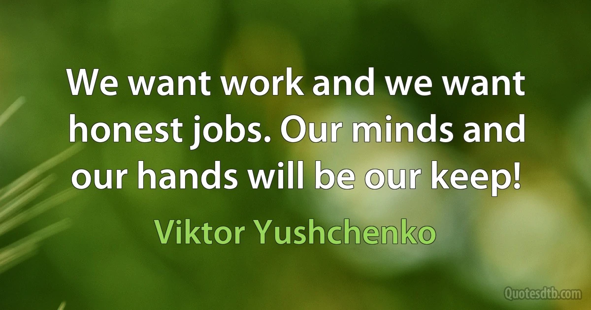 We want work and we want honest jobs. Our minds and our hands will be our keep! (Viktor Yushchenko)