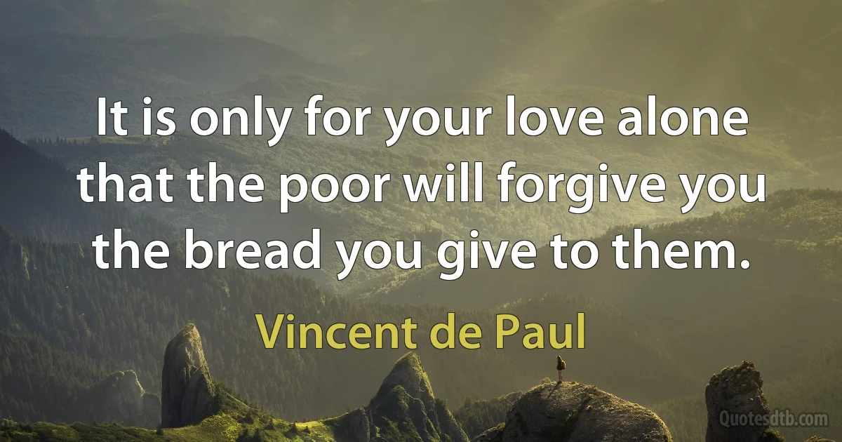 It is only for your love alone that the poor will forgive you the bread you give to them. (Vincent de Paul)