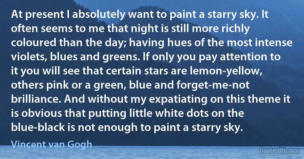 At present I absolutely want to paint a starry sky. It often seems to me that night is still more richly coloured than the day; having hues of the most intense violets, blues and greens. If only you pay attention to it you will see that certain stars are lemon-yellow, others pink or a green, blue and forget-me-not brilliance. And without my expatiating on this theme it is obvious that putting little white dots on the blue-black is not enough to paint a starry sky. (Vincent van Gogh)