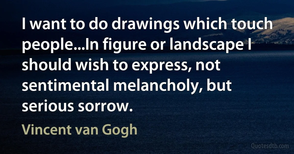 I want to do drawings which touch people...In figure or landscape I should wish to express, not sentimental melancholy, but serious sorrow. (Vincent van Gogh)