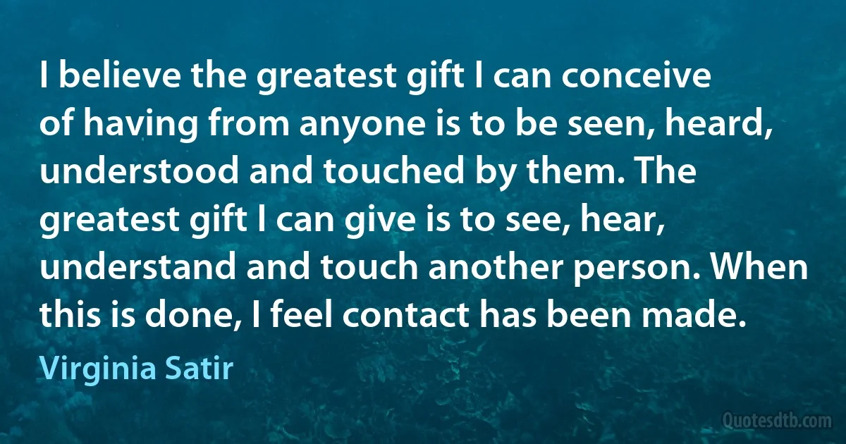 I believe the greatest gift I can conceive of having from anyone is to be seen, heard, understood and touched by them. The greatest gift I can give is to see, hear, understand and touch another person. When this is done, I feel contact has been made. (Virginia Satir)